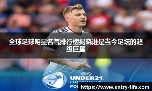 全球足球明星名气排行榜揭晓谁是当今足坛的超级巨星